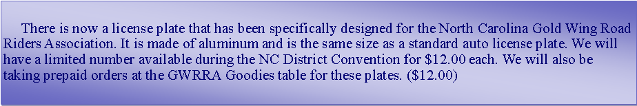 Text Box:      There is now a license plate that has been specifically designed for the North Carolina Gold Wing Road Riders Association. It is made of aluminum and is the same size as a standard auto license plate. We will have a limited number available during the NC District Convention for $12.00 each. We will also be taking prepaid orders at the GWRRA Goodies table for these plates. ($12.00)
