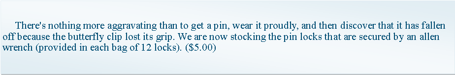 Text Box:      There's nothing more aggravating than to get a pin, wear it proudly, and then discover that it has fallen off because the butterfly clip lost its grip. We are now stocking the pin locks that are secured by an allen wrench (provided in each bag of 12 locks). ($5.00) 
