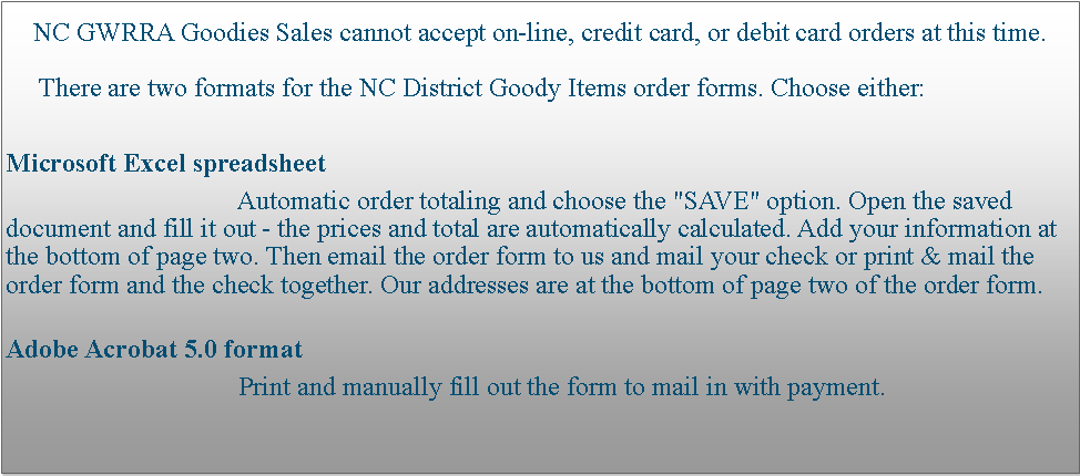 Text Box: NC GWRRA Goodies Sales cannot accept on-line, credit card, or debit card orders at this time.
     There are two formats for the NC District Goody Items order forms. Choose either:
Microsoft Excel spreadsheet
                                   Automatic order totaling and choose the "SAVE" option. Open the saved document and fill it out - the prices and total are automatically calculated. Add your information at the bottom of page two. Then email the order form to us and mail your check or print & mail the order form and the check together. Our addresses are at the bottom of page two of the order form.
Adobe Acrobat 5.0 format
                                   Print and manually fill out the form to mail in with payment.
