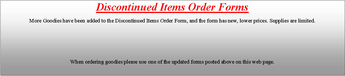 Text Box: Discontinued Items Order Forms
More Goodies have been added to the Discontinued Items Order Form, and the form has new, lower prices. Supplies are limited. 
When ordering goodies please use one of the updated forms posted above on this web page.
